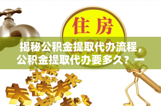 芗城揭秘公积金提取代办流程，公积金提取代办要多久？一文读懂