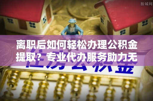 芗城离职后如何轻松办理公积金提取？专业代办服务助力无忧