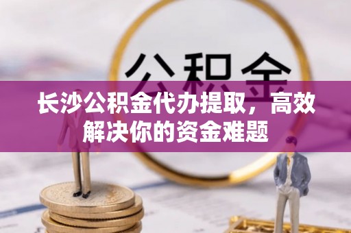 芗城长沙公积金代办提取，高效解决你的资金难题