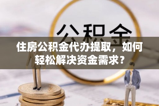 芗城住房公积金代办提取，如何轻松解决资金需求？