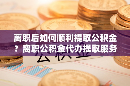 芗城离职后如何顺利提取公积金？离职公积金代办提取服务助力无忧办理